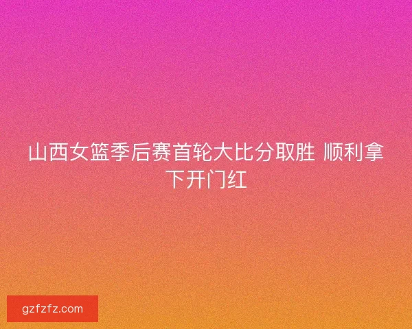 山西女篮季后赛首轮大比分取胜 顺利拿下开门红